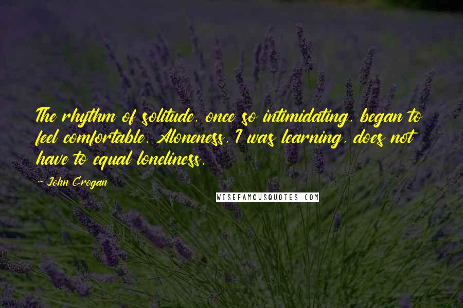 John Grogan Quotes: The rhythm of solitude, once so intimidating, began to feel comfortable. Aloneness, I was learning, does not have to equal loneliness.