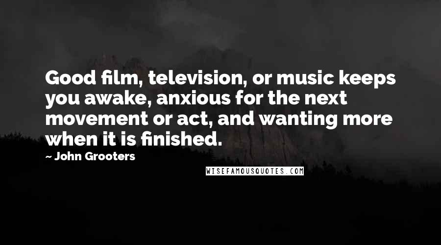 John Grooters Quotes: Good film, television, or music keeps you awake, anxious for the next movement or act, and wanting more when it is finished.