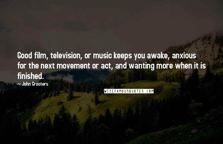 John Grooters Quotes: Good film, television, or music keeps you awake, anxious for the next movement or act, and wanting more when it is finished.