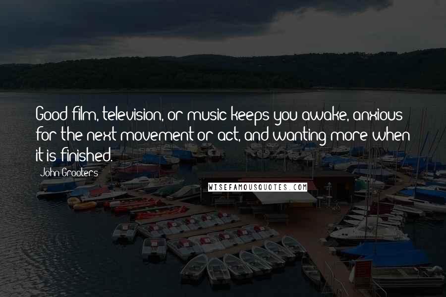 John Grooters Quotes: Good film, television, or music keeps you awake, anxious for the next movement or act, and wanting more when it is finished.