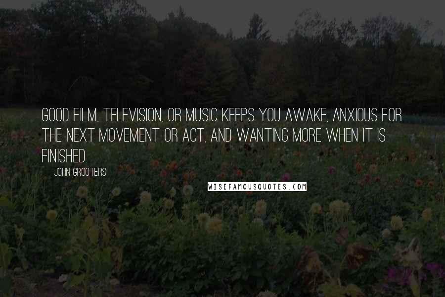 John Grooters Quotes: Good film, television, or music keeps you awake, anxious for the next movement or act, and wanting more when it is finished.