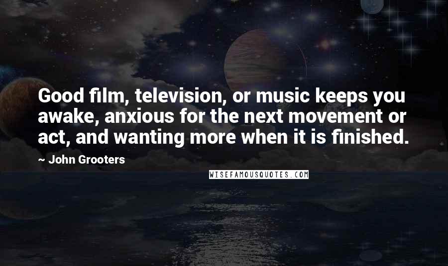 John Grooters Quotes: Good film, television, or music keeps you awake, anxious for the next movement or act, and wanting more when it is finished.