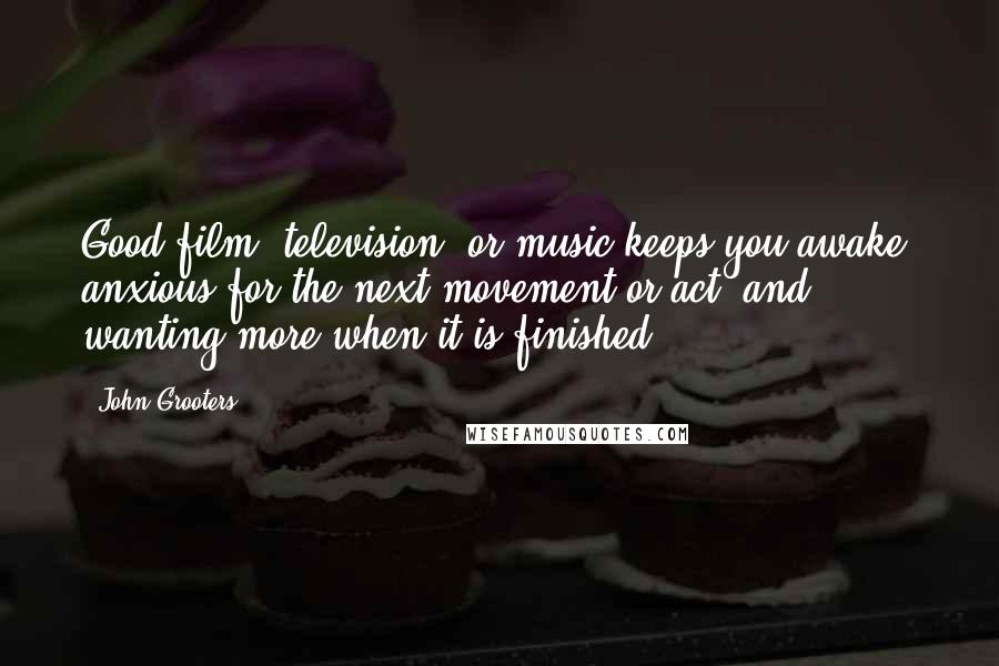 John Grooters Quotes: Good film, television, or music keeps you awake, anxious for the next movement or act, and wanting more when it is finished.