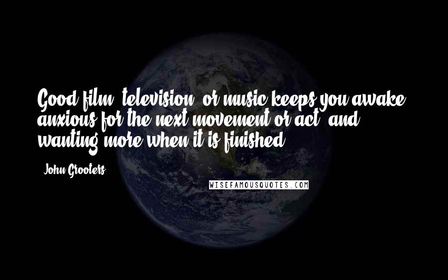 John Grooters Quotes: Good film, television, or music keeps you awake, anxious for the next movement or act, and wanting more when it is finished.