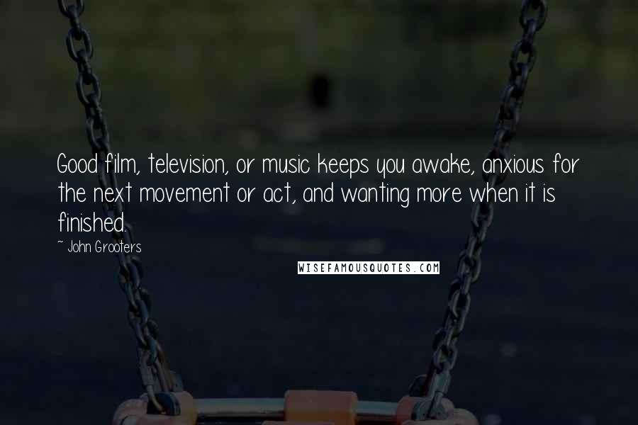 John Grooters Quotes: Good film, television, or music keeps you awake, anxious for the next movement or act, and wanting more when it is finished.