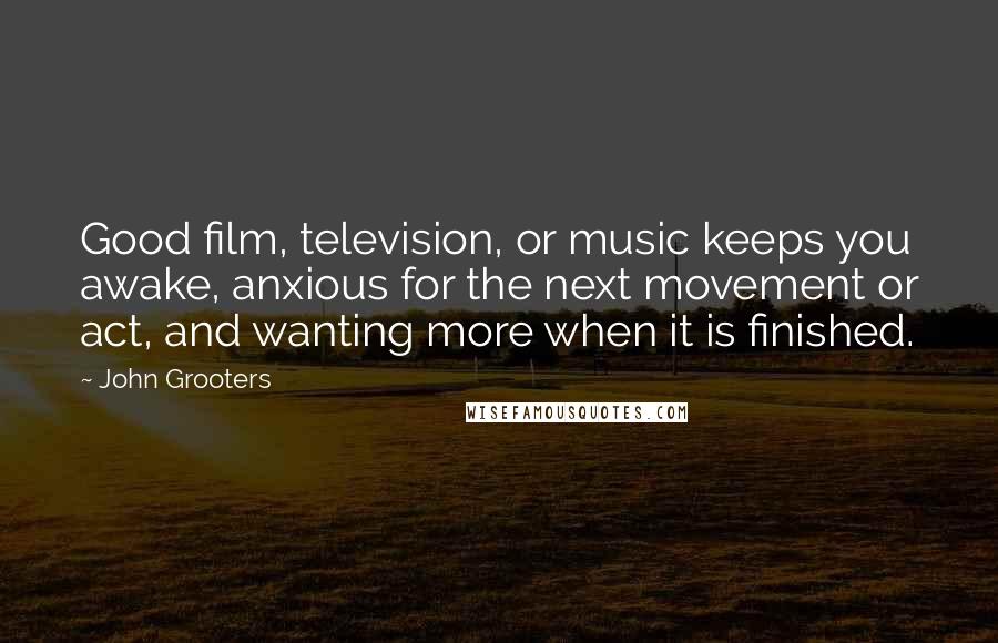 John Grooters Quotes: Good film, television, or music keeps you awake, anxious for the next movement or act, and wanting more when it is finished.