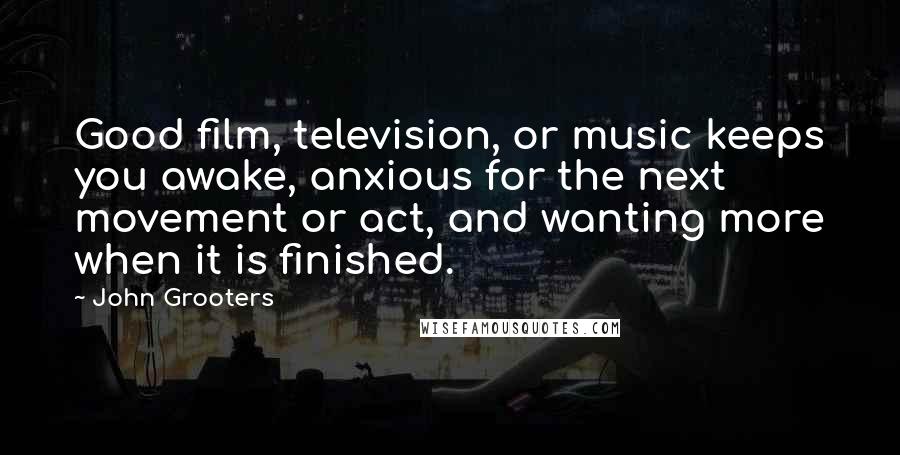 John Grooters Quotes: Good film, television, or music keeps you awake, anxious for the next movement or act, and wanting more when it is finished.