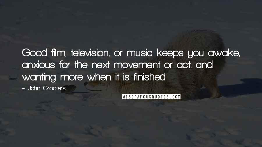 John Grooters Quotes: Good film, television, or music keeps you awake, anxious for the next movement or act, and wanting more when it is finished.