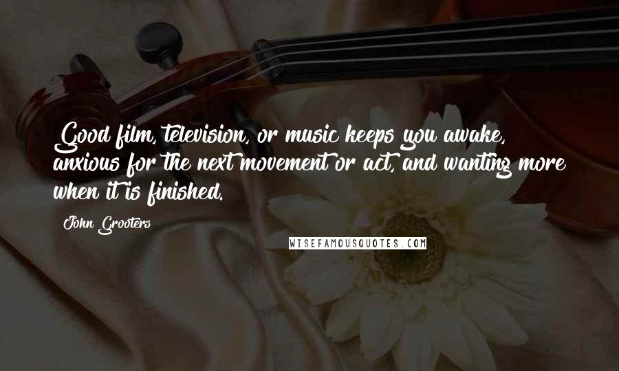 John Grooters Quotes: Good film, television, or music keeps you awake, anxious for the next movement or act, and wanting more when it is finished.