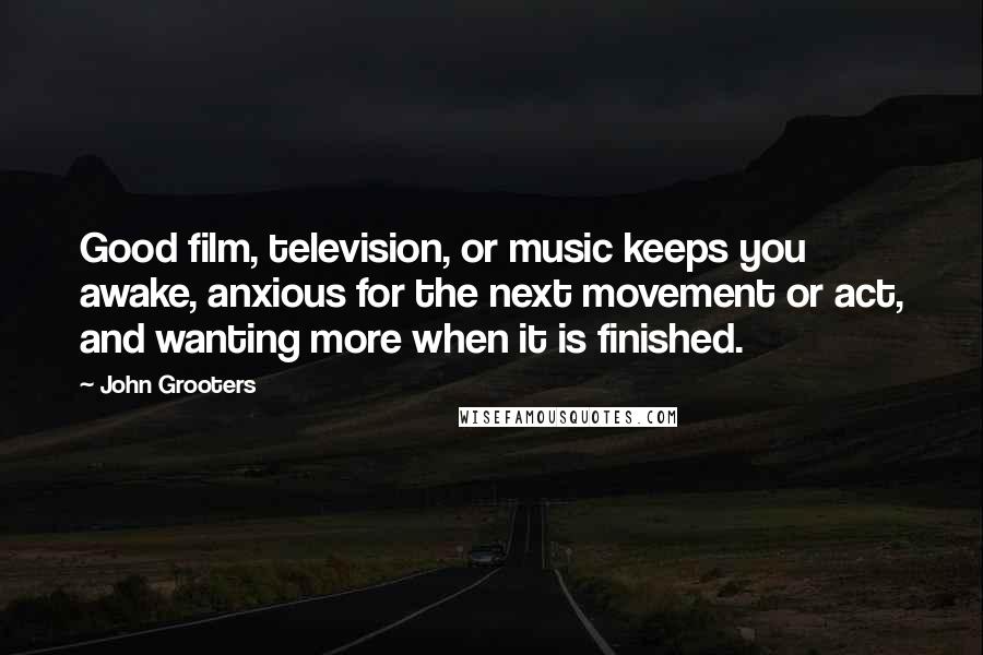 John Grooters Quotes: Good film, television, or music keeps you awake, anxious for the next movement or act, and wanting more when it is finished.