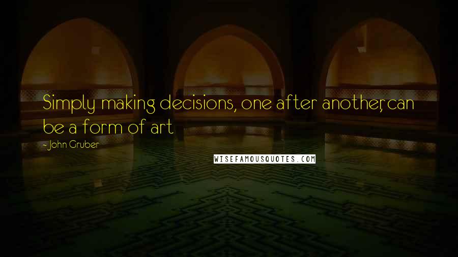 John Gruber Quotes: Simply making decisions, one after another, can be a form of art