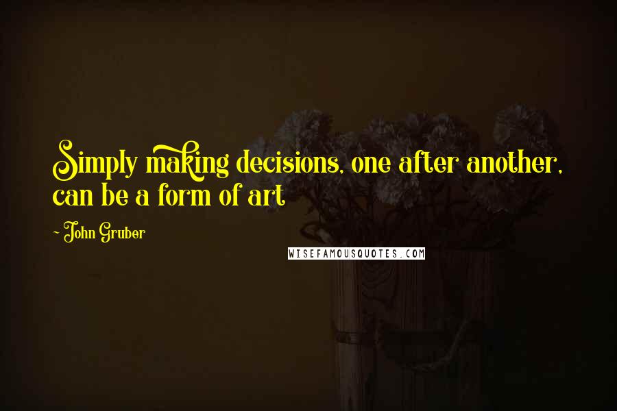 John Gruber Quotes: Simply making decisions, one after another, can be a form of art