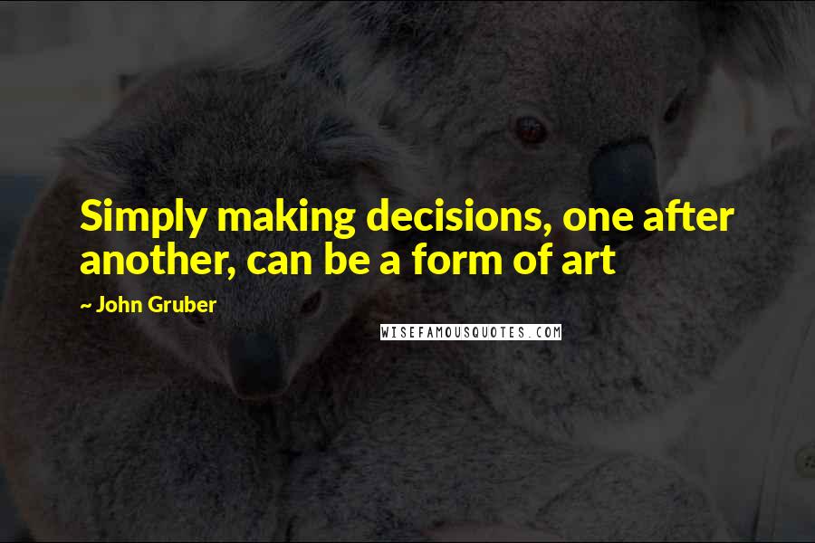 John Gruber Quotes: Simply making decisions, one after another, can be a form of art