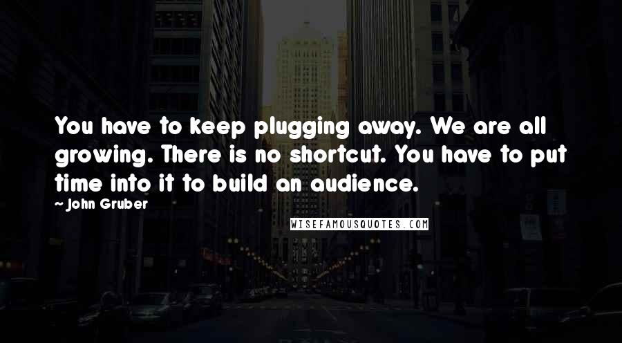 John Gruber Quotes: You have to keep plugging away. We are all growing. There is no shortcut. You have to put time into it to build an audience.