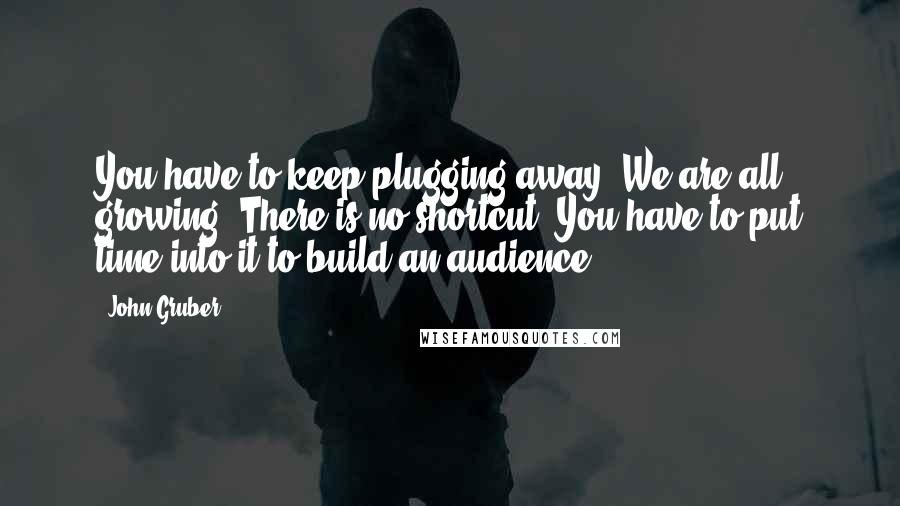 John Gruber Quotes: You have to keep plugging away. We are all growing. There is no shortcut. You have to put time into it to build an audience.