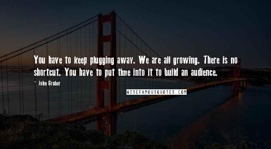 John Gruber Quotes: You have to keep plugging away. We are all growing. There is no shortcut. You have to put time into it to build an audience.