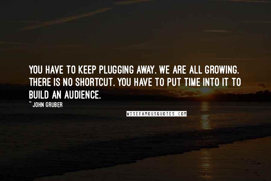 John Gruber Quotes: You have to keep plugging away. We are all growing. There is no shortcut. You have to put time into it to build an audience.