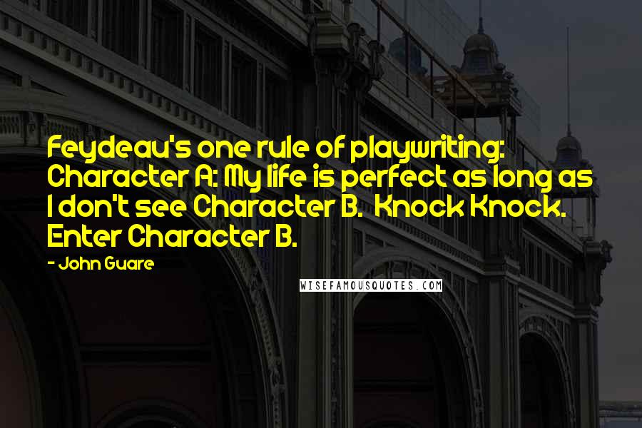 John Guare Quotes: Feydeau's one rule of playwriting:  Character A: My life is perfect as long as I don't see Character B.  Knock Knock.  Enter Character B.