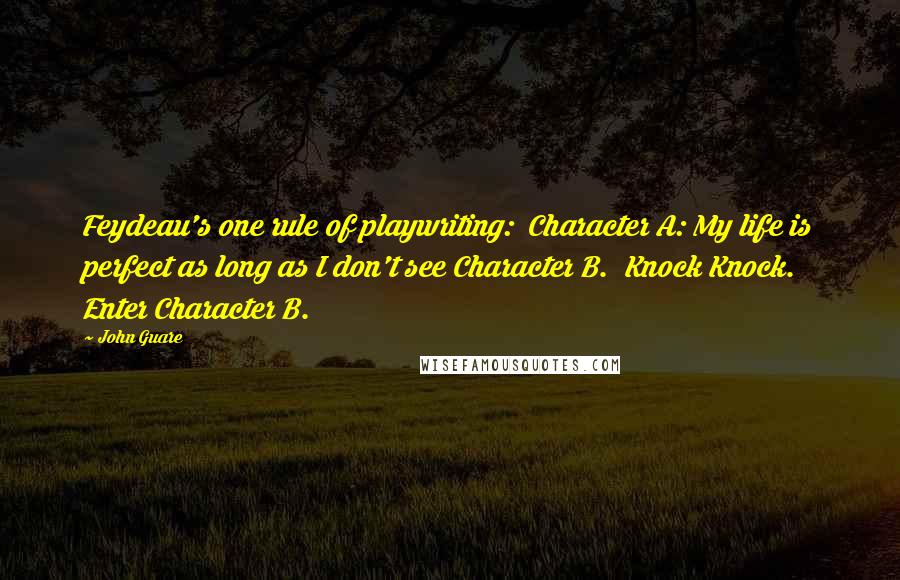 John Guare Quotes: Feydeau's one rule of playwriting:  Character A: My life is perfect as long as I don't see Character B.  Knock Knock.  Enter Character B.