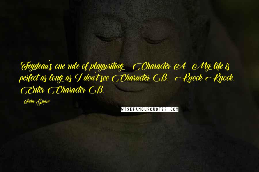 John Guare Quotes: Feydeau's one rule of playwriting:  Character A: My life is perfect as long as I don't see Character B.  Knock Knock.  Enter Character B.