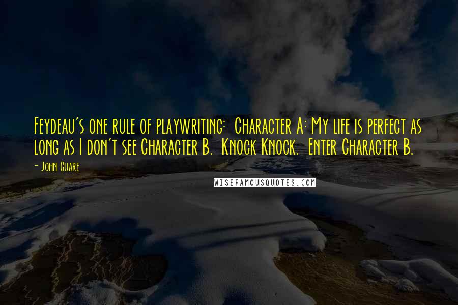 John Guare Quotes: Feydeau's one rule of playwriting:  Character A: My life is perfect as long as I don't see Character B.  Knock Knock.  Enter Character B.