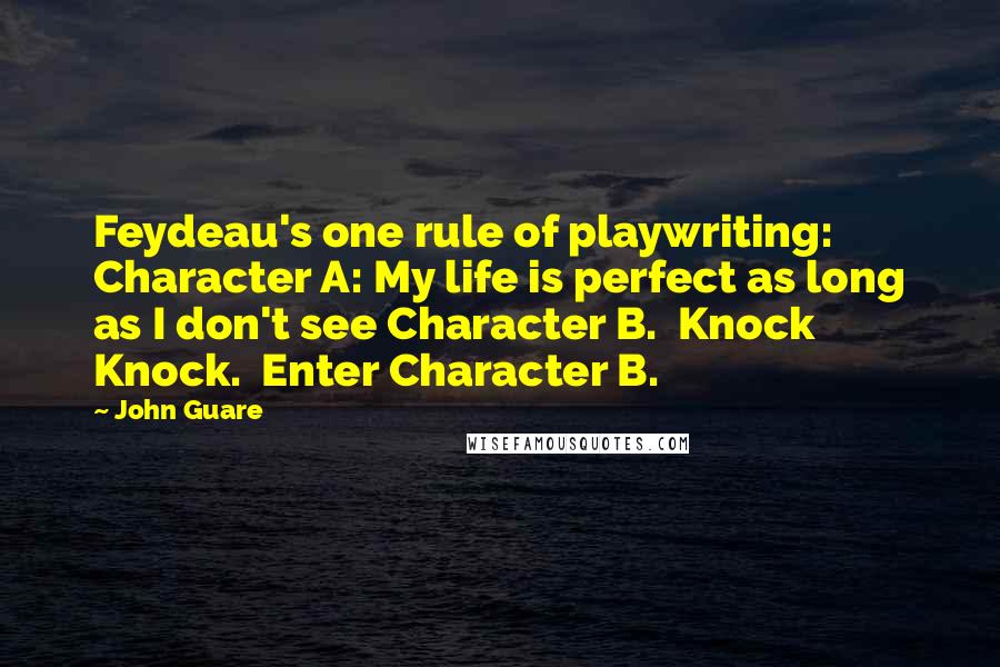 John Guare Quotes: Feydeau's one rule of playwriting:  Character A: My life is perfect as long as I don't see Character B.  Knock Knock.  Enter Character B.