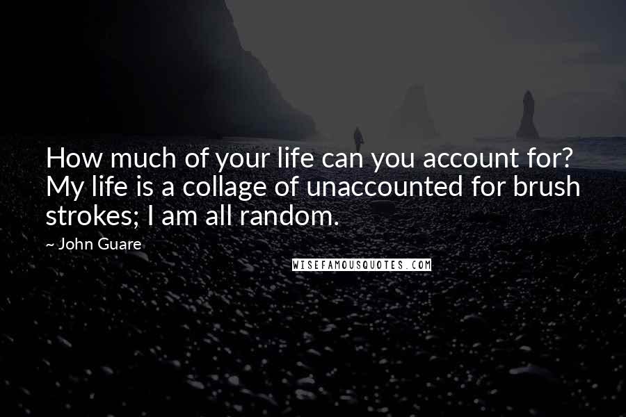 John Guare Quotes: How much of your life can you account for? My life is a collage of unaccounted for brush strokes; I am all random.