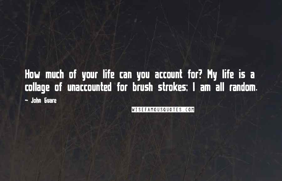 John Guare Quotes: How much of your life can you account for? My life is a collage of unaccounted for brush strokes; I am all random.