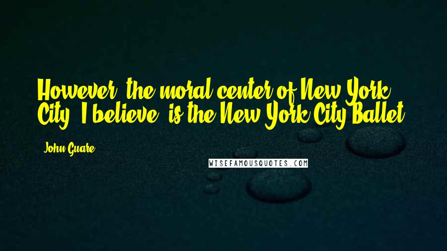 John Guare Quotes: However, the moral center of New York City, I believe, is the New York City Ballet.