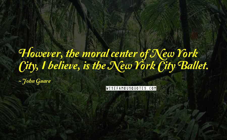 John Guare Quotes: However, the moral center of New York City, I believe, is the New York City Ballet.