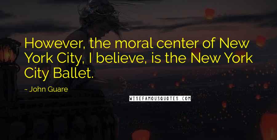 John Guare Quotes: However, the moral center of New York City, I believe, is the New York City Ballet.