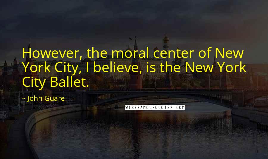 John Guare Quotes: However, the moral center of New York City, I believe, is the New York City Ballet.