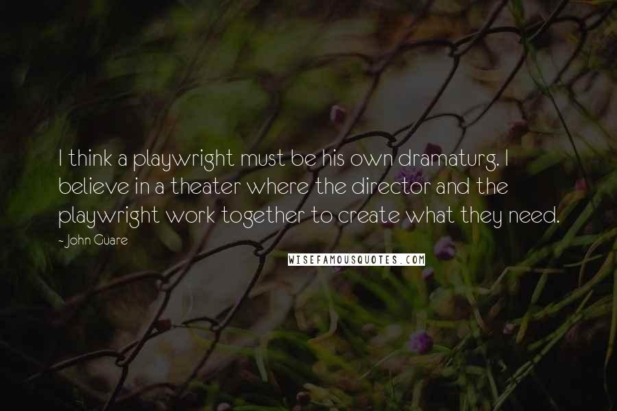John Guare Quotes: I think a playwright must be his own dramaturg. I believe in a theater where the director and the playwright work together to create what they need.