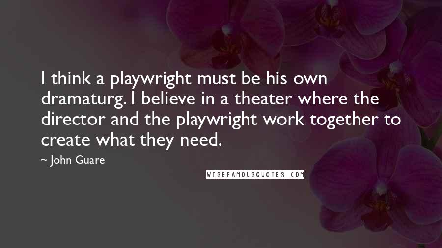 John Guare Quotes: I think a playwright must be his own dramaturg. I believe in a theater where the director and the playwright work together to create what they need.