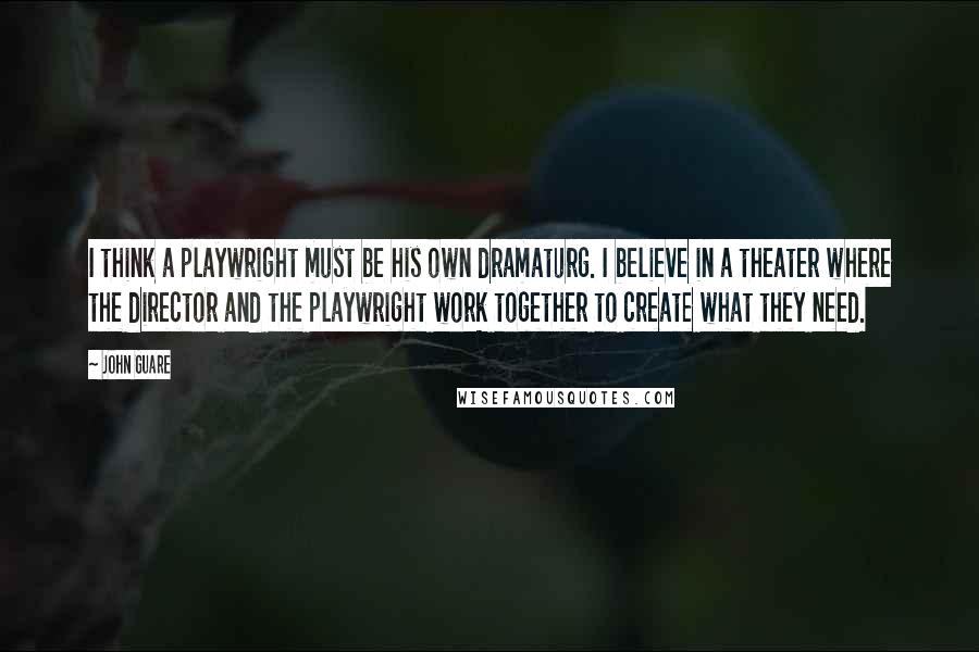 John Guare Quotes: I think a playwright must be his own dramaturg. I believe in a theater where the director and the playwright work together to create what they need.