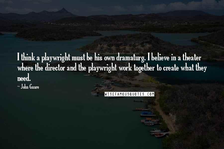 John Guare Quotes: I think a playwright must be his own dramaturg. I believe in a theater where the director and the playwright work together to create what they need.