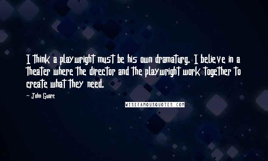 John Guare Quotes: I think a playwright must be his own dramaturg. I believe in a theater where the director and the playwright work together to create what they need.