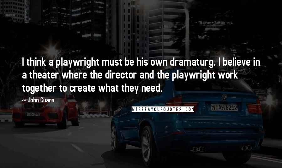 John Guare Quotes: I think a playwright must be his own dramaturg. I believe in a theater where the director and the playwright work together to create what they need.