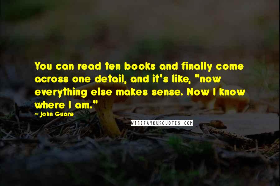 John Guare Quotes: You can read ten books and finally come across one detail, and it's like, "now everything else makes sense. Now I know where I am."