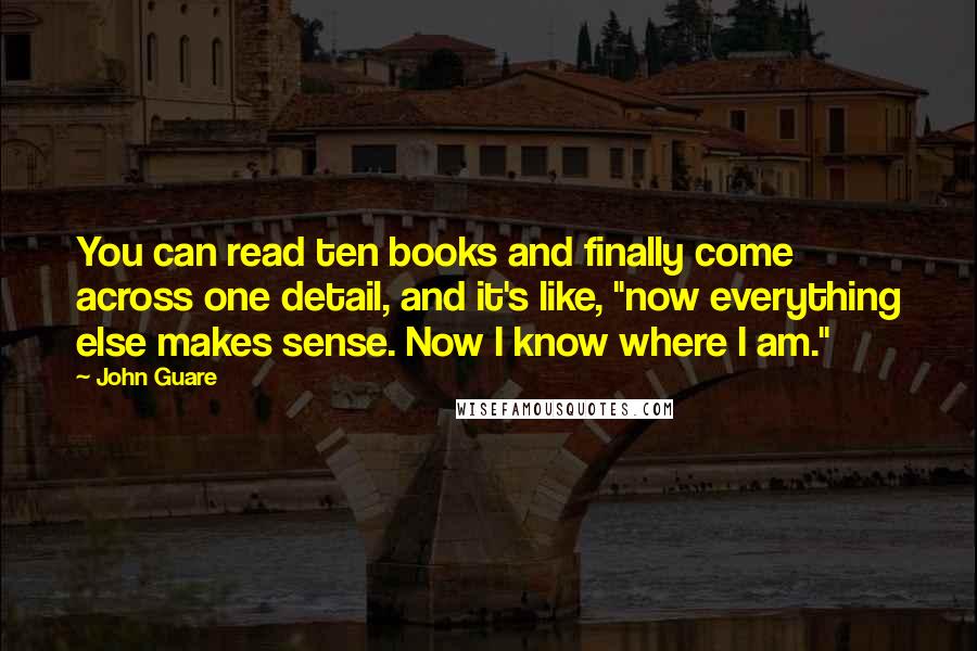 John Guare Quotes: You can read ten books and finally come across one detail, and it's like, "now everything else makes sense. Now I know where I am."