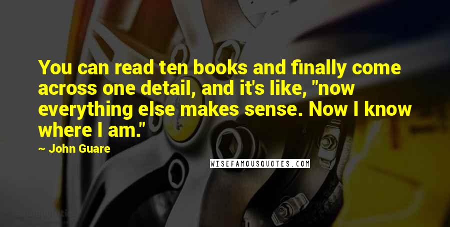 John Guare Quotes: You can read ten books and finally come across one detail, and it's like, "now everything else makes sense. Now I know where I am."