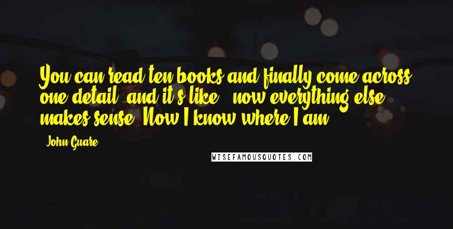 John Guare Quotes: You can read ten books and finally come across one detail, and it's like, "now everything else makes sense. Now I know where I am."