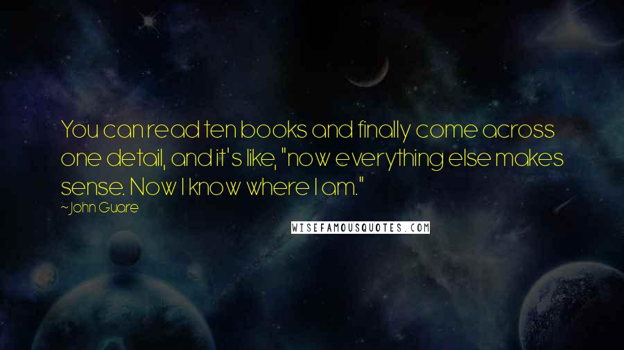 John Guare Quotes: You can read ten books and finally come across one detail, and it's like, "now everything else makes sense. Now I know where I am."