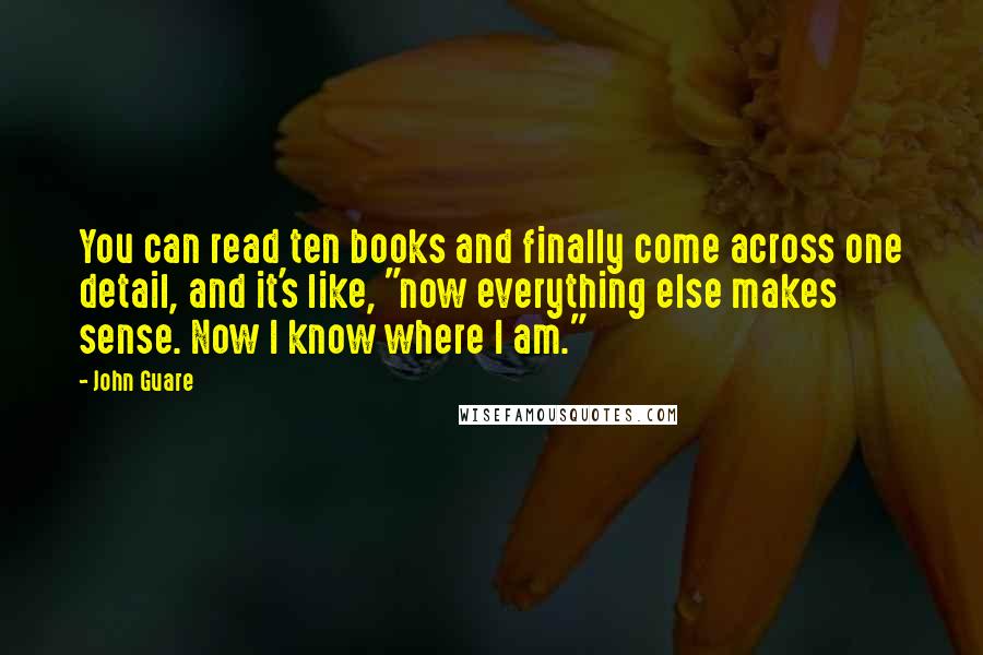 John Guare Quotes: You can read ten books and finally come across one detail, and it's like, "now everything else makes sense. Now I know where I am."