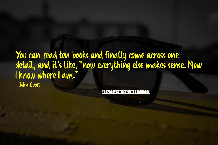 John Guare Quotes: You can read ten books and finally come across one detail, and it's like, "now everything else makes sense. Now I know where I am."