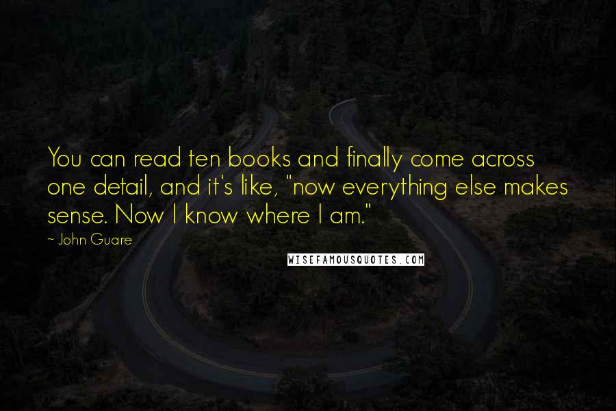 John Guare Quotes: You can read ten books and finally come across one detail, and it's like, "now everything else makes sense. Now I know where I am."