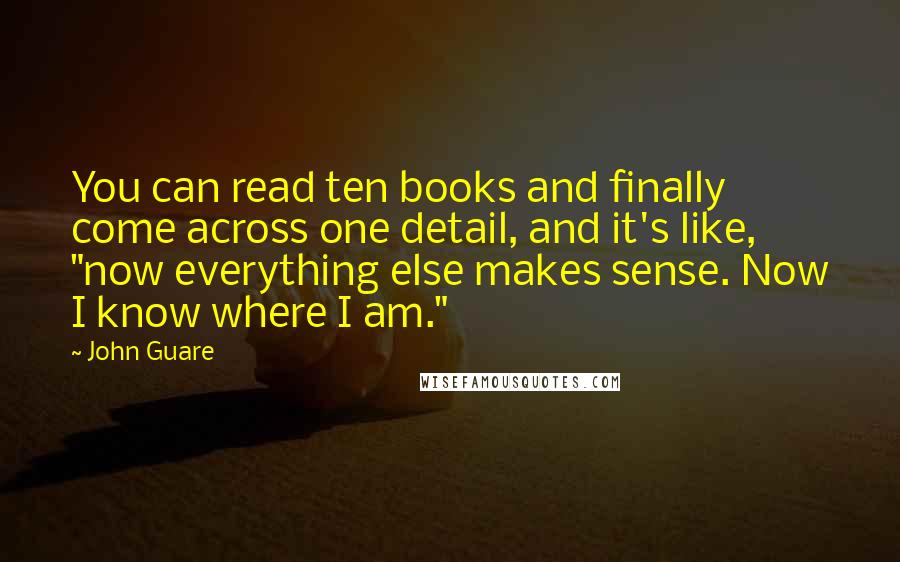 John Guare Quotes: You can read ten books and finally come across one detail, and it's like, "now everything else makes sense. Now I know where I am."