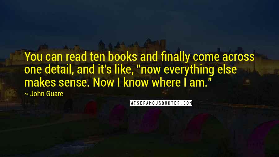 John Guare Quotes: You can read ten books and finally come across one detail, and it's like, "now everything else makes sense. Now I know where I am."