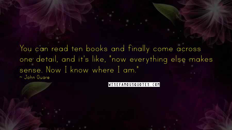 John Guare Quotes: You can read ten books and finally come across one detail, and it's like, "now everything else makes sense. Now I know where I am."