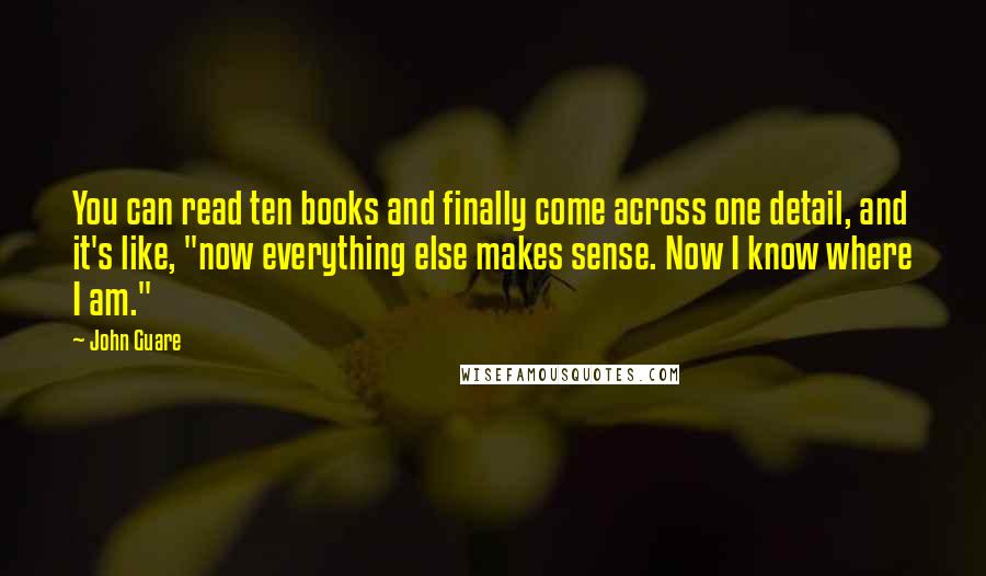 John Guare Quotes: You can read ten books and finally come across one detail, and it's like, "now everything else makes sense. Now I know where I am."